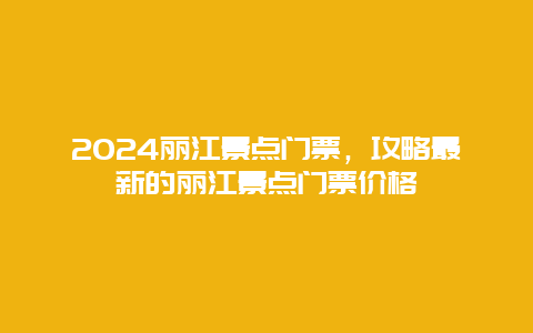 2024丽江景点门票，攻略最新的丽江景点门票价格