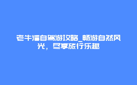 老牛湾自驾游攻略_畅游自然风光，尽享旅行乐趣