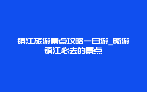 镇江旅游景点攻略一日游_畅游镇江必去的景点