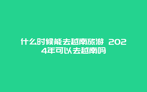 什么时候能去越南旅游 2024年可以去越南吗