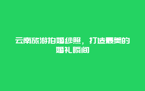 云南旅游拍婚纱照，打造最美的婚礼瞬间