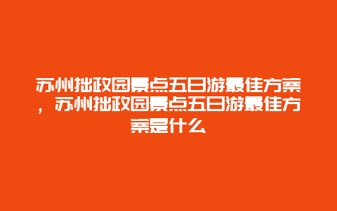 苏州拙政园景点五日游最佳方案，苏州拙政园景点五日游最佳方案是什么