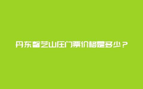 丹东馨艺山庄门票价格是多少？