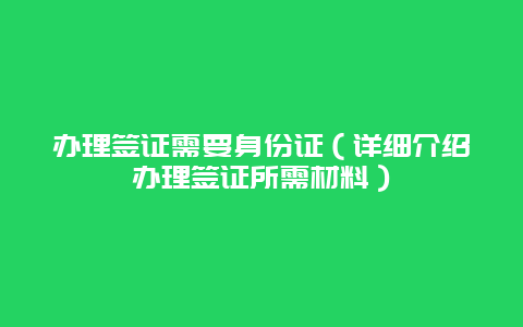 办理签证需要身份证（详细介绍办理签证所需材料）