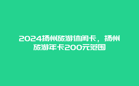 2024扬州旅游休闲卡，扬州旅游年卡200元范围