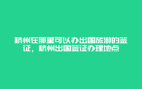 杭州在那里可以办出国旅游的签证，杭州出国签证办理地点