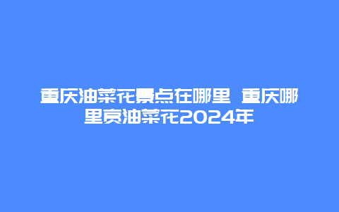 重庆油菜花景点在哪里 重庆哪里赏油菜花2024年