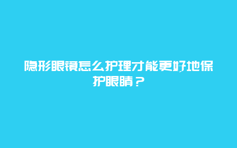 隐形眼镜怎么护理才能更好地保护眼睛？