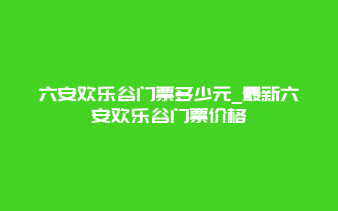 六安欢乐谷门票多少元_最新六安欢乐谷门票价格