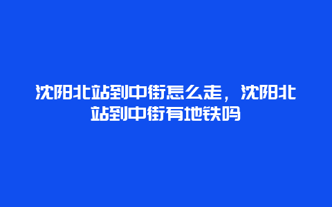 沈阳北站到中街怎么走，沈阳北站到中街有地铁吗