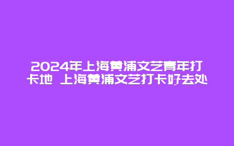 2024年上海黄浦文艺青年打卡地 上海黄浦文艺打卡好去处