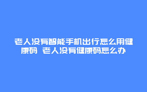 老人没有智能手机出行怎么用健康码 老人没有健康码怎么办