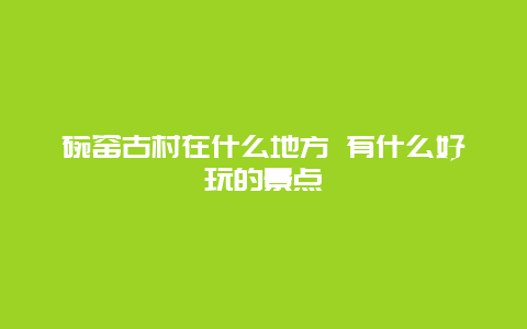 碗窑古村在什么地方 有什么好玩的景点