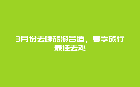 3月份去哪旅游合适，春季旅行最佳去处