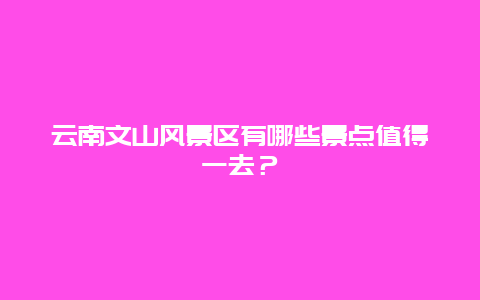 云南文山风景区有哪些景点值得一去？