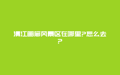 清江画廊风景区在哪里?怎么去?