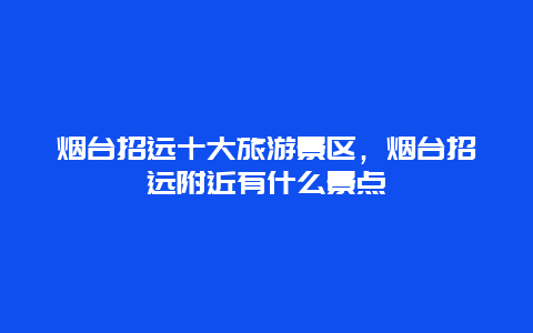 烟台招远十大旅游景区，烟台招远附近有什么景点