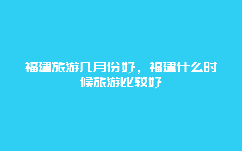 福建旅游几月份好，福建什么时候旅游比较好