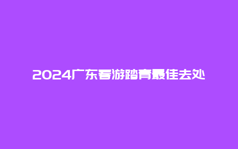 2024广东春游踏青最佳去处