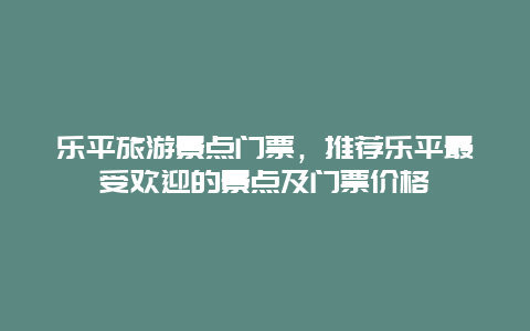 乐平旅游景点门票，推荐乐平最受欢迎的景点及门票价格