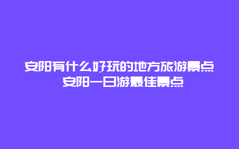 安阳有什么好玩的地方旅游景点 安阳一日游最佳景点