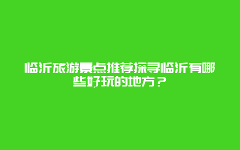 临沂旅游景点推荐探寻临沂有哪些好玩的地方？