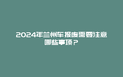 2024年兰州车报废需要注意哪些事项？