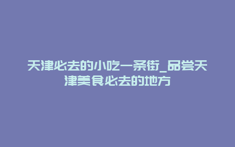 天津必去的小吃一条街_品尝天津美食必去的地方