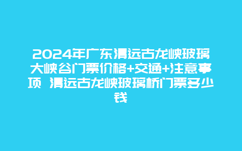 2024年广东清远古龙峡玻璃大峡谷门票价格+交通+注意事项 清远古龙峡玻璃桥门票多少钱