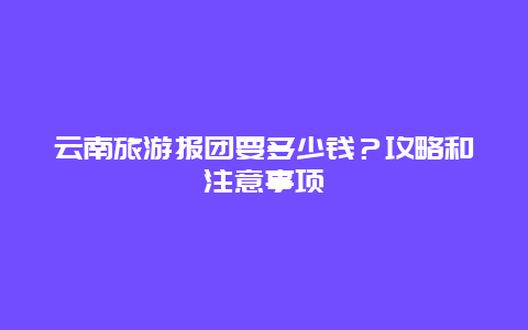 云南旅游报团要多少钱？攻略和注意事项