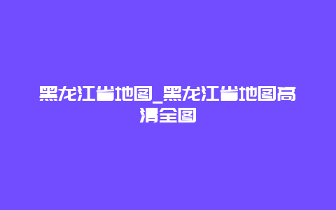 黑龙江省地图_黑龙江省地图高清全图