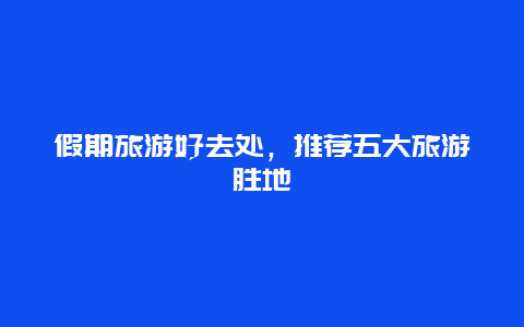 假期旅游好去处，推荐五大旅游胜地