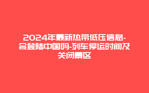 2024年最新热带低压信息-会登陆中国吗-列车停运时间及关闭景区