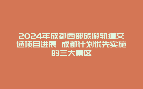 2024年成都西部旅游轨道交通项目进展 成都计划优先实施的三大景区