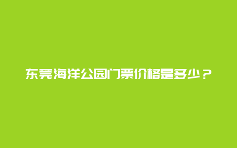 东莞海洋公园门票价格是多少？