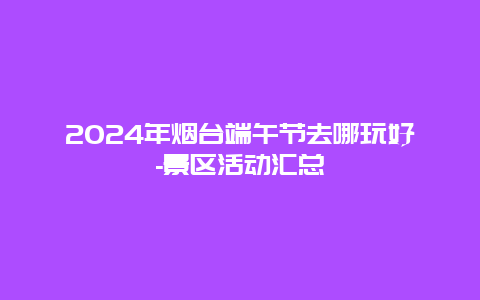 2024年烟台端午节去哪玩好-景区活动汇总