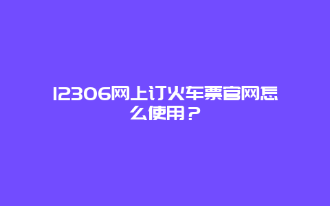 12306网上订火车票官网怎么使用？