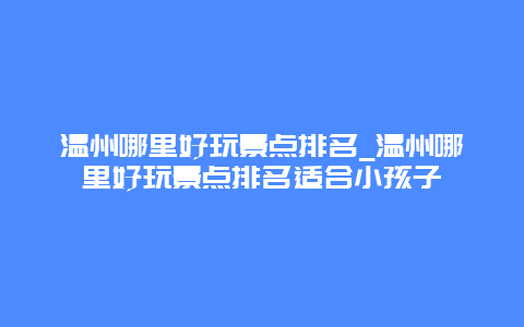 温州哪里好玩景点排名_温州哪里好玩景点排名适合小孩子