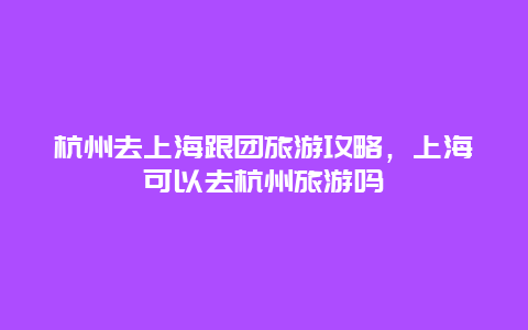 杭州去上海跟团旅游攻略，上海可以去杭州旅游吗