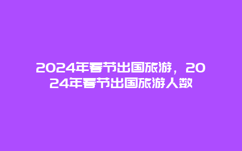 2024年春节出国旅游，2024年春节出国旅游人数