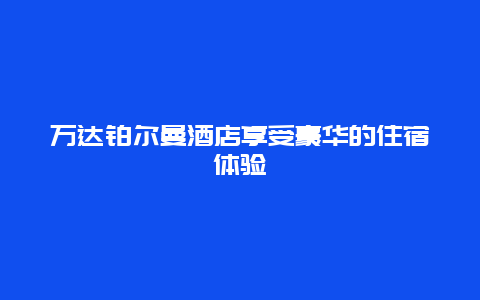 万达铂尔曼酒店享受豪华的住宿体验