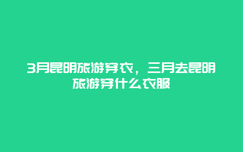 3月昆明旅游穿衣，三月去昆明旅游穿什么衣服