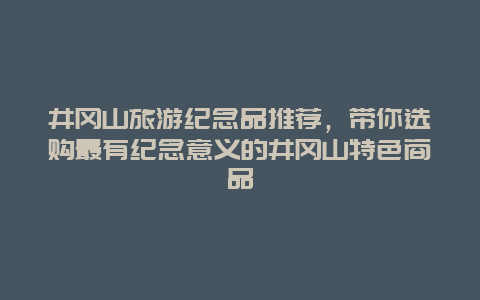 井冈山旅游纪念品推荐，带你选购最有纪念意义的井冈山特色商品