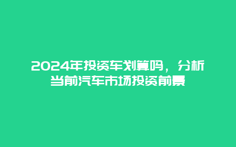 2024年投资车划算吗，分析当前汽车市场投资前景