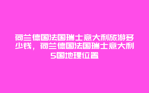 荷兰德国法国瑞士意大利旅游多少钱，荷兰德国法国瑞士意大利5国地理位置