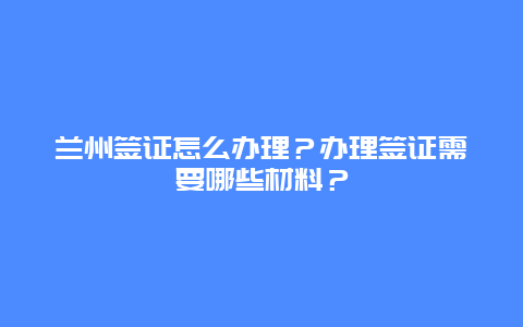 兰州签证怎么办理？办理签证需要哪些材料？