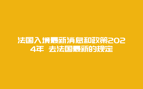 法国入境最新消息和政策2024年 去法国最新的规定