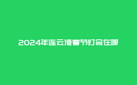 2024年连云港春节灯会在哪