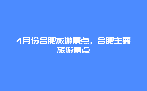 4月份合肥旅游景点，合肥主要旅游景点