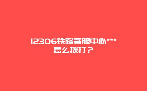 12306铁路客服中心***怎么拨打？